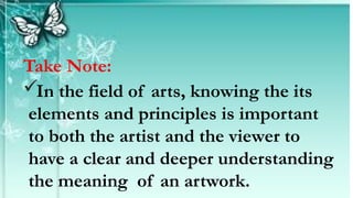 Take Note:
In the field of arts, knowing the its
elements and principles is important
to both the artist and the viewer to
have a clear and deeper understanding
the meaning of an artwork.
 