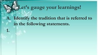 A. Identify the tradition that is referred to
in the following statements.
1.
Let’s gauge your learnings!
 