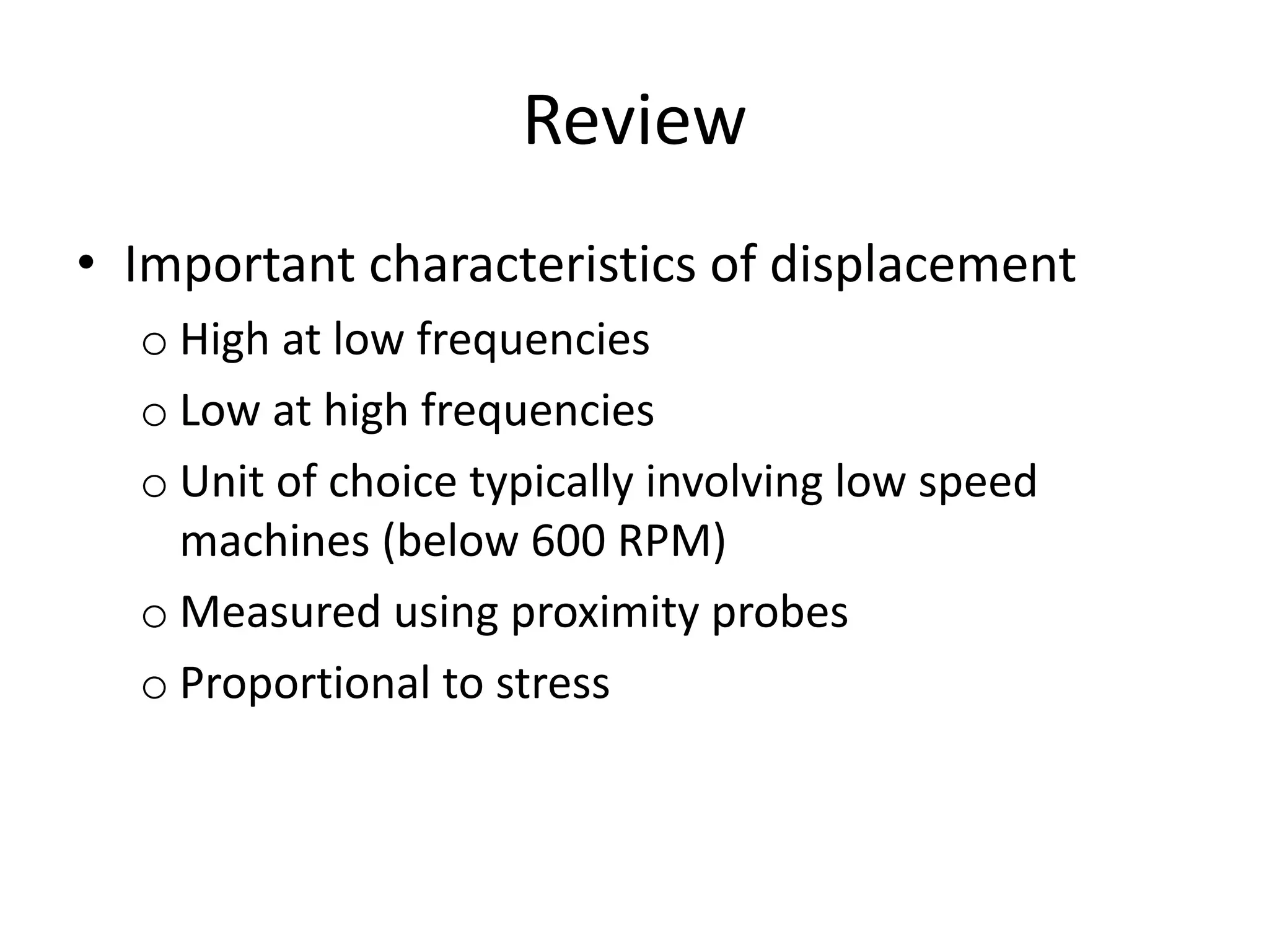 Review
• Important characteristics of displacement
o High at low frequencies
o Low at high frequencies
o Unit of choice typically involving low speed
machines (below 600 RPM)
o Measured using proximity probes
o Proportional to stress
 