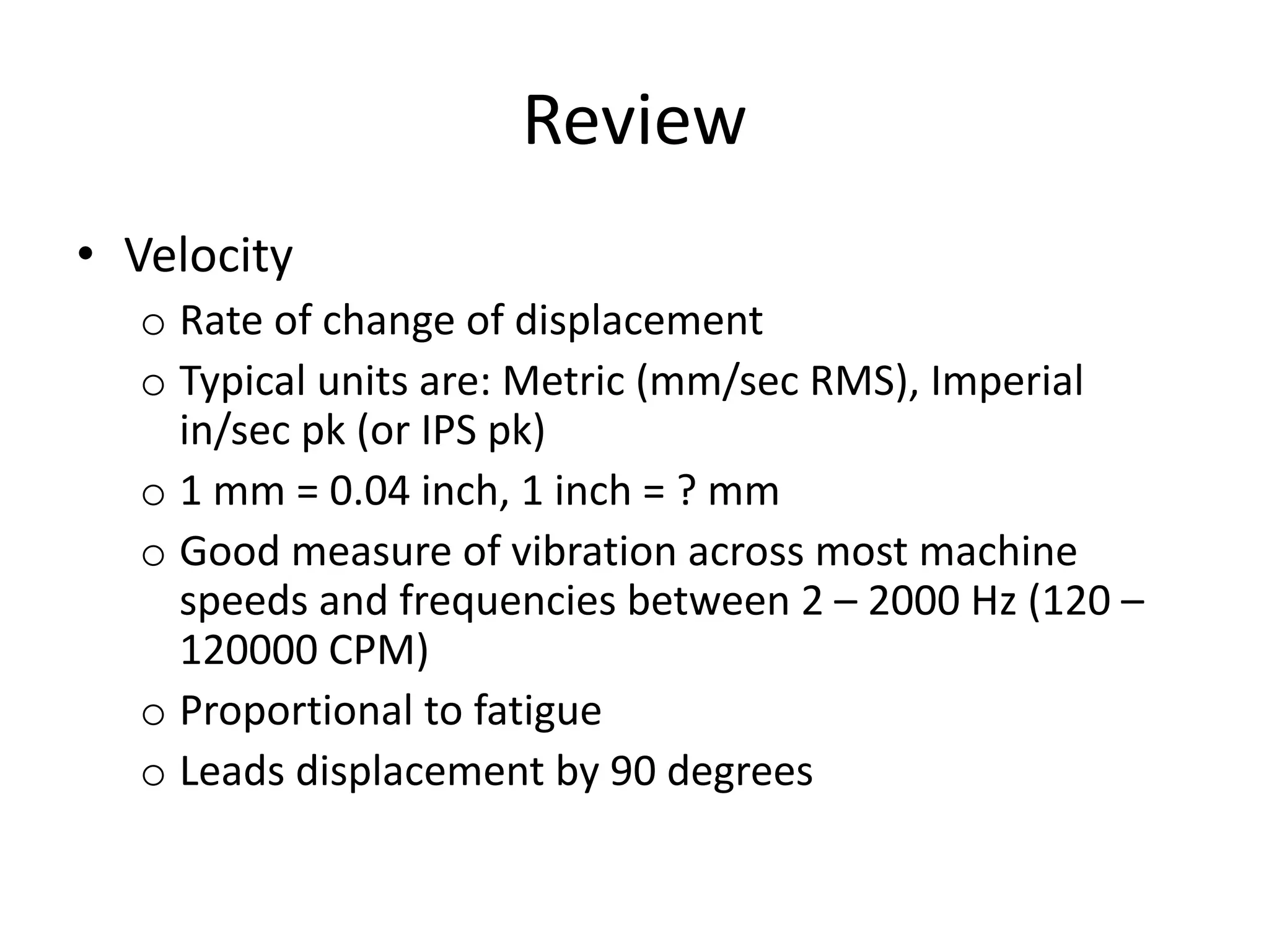 Review
• Velocity
o Rate of change of displacement
o Typical units are: Metric (mm/sec RMS), Imperial
in/sec pk (or IPS pk)
o 1 mm = 0.04 inch, 1 inch = ? mm
o Good measure of vibration across most machine
speeds and frequencies between 2 – 2000 Hz (120 –
120000 CPM)
o Proportional to fatigue
o Leads displacement by 90 degrees
 