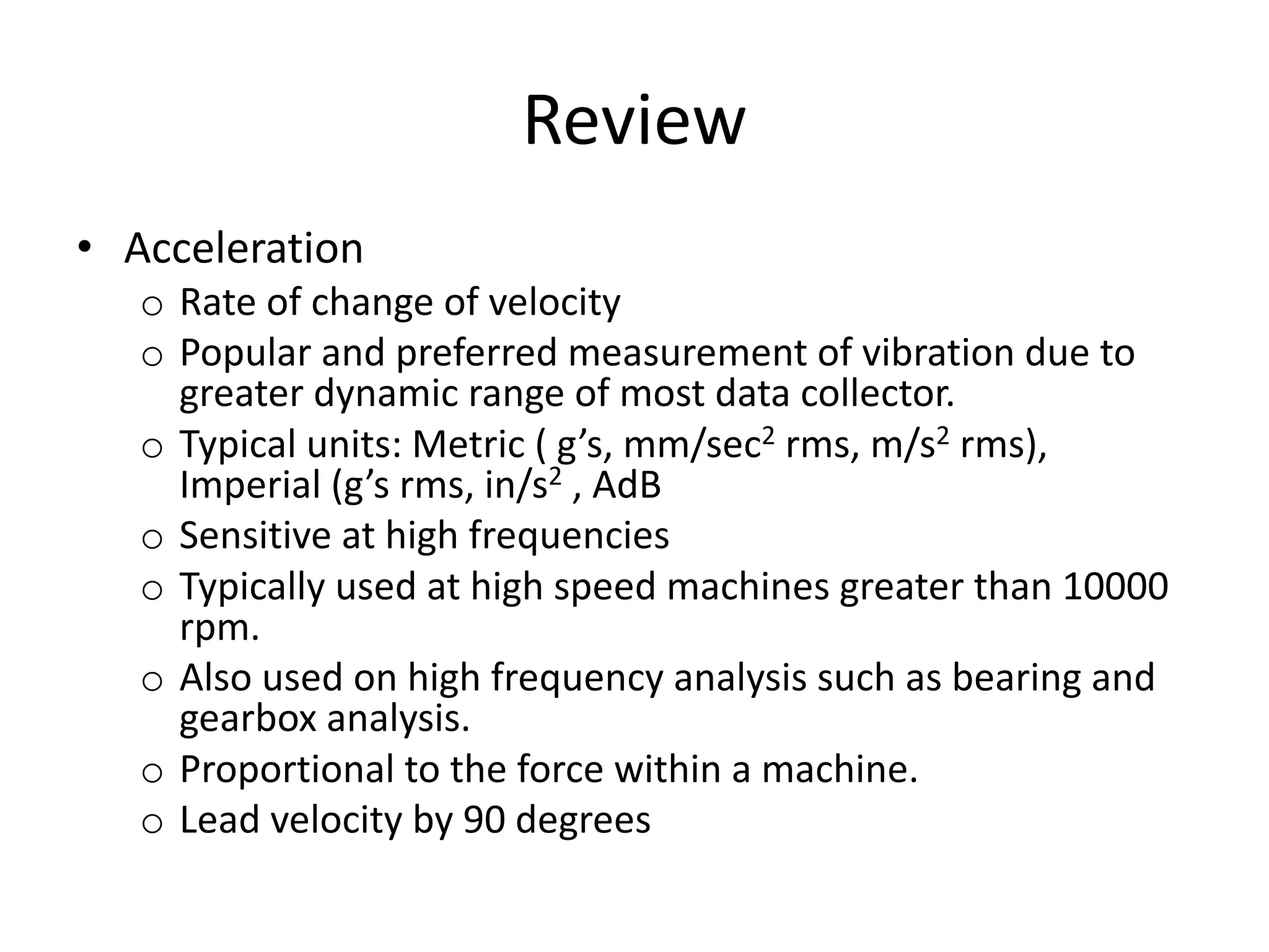 Review
• Acceleration
o Rate of change of velocity
o Popular and preferred measurement of vibration due to
greater dynamic range of most data collector.
o Typical units: Metric ( g’s, mm/sec2 rms, m/s2 rms),
Imperial (g’s rms, in/s2 , AdB
o Sensitive at high frequencies
o Typically used at high speed machines greater than 10000
rpm.
o Also used on high frequency analysis such as bearing and
gearbox analysis.
o Proportional to the force within a machine.
o Lead velocity by 90 degrees
 