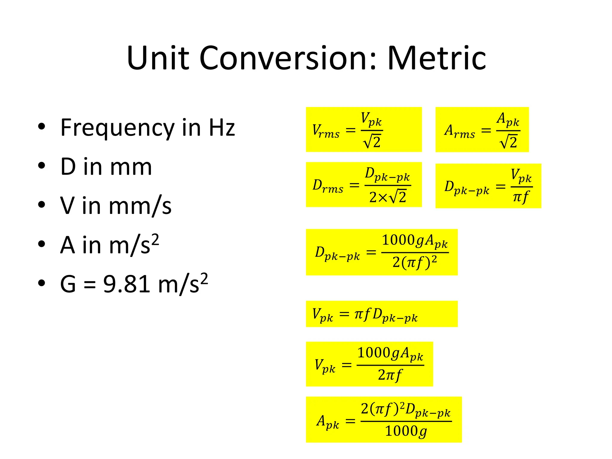 Unit Conversion: Metric
• Frequency in Hz
• D in mm
• V in mm/s
• A in m/s2
• G = 9.81 m/s2
𝑉
567 =
𝑉8)
2
𝐴567 =
𝐴8)
2
𝐷567 =
𝐷8)<8)
2× 2
𝐷8)<8) =
𝑉8)
𝜋𝑓
𝐷8)<8) =
1000𝑔𝐴8)
2(𝜋𝑓)*
𝑉8) = 𝜋𝑓𝐷8)<8)
𝑉8) =
1000𝑔𝐴8)
2𝜋𝑓
𝐴8) =
2 𝜋𝑓 2𝐷8)<8)
1000𝑔
 