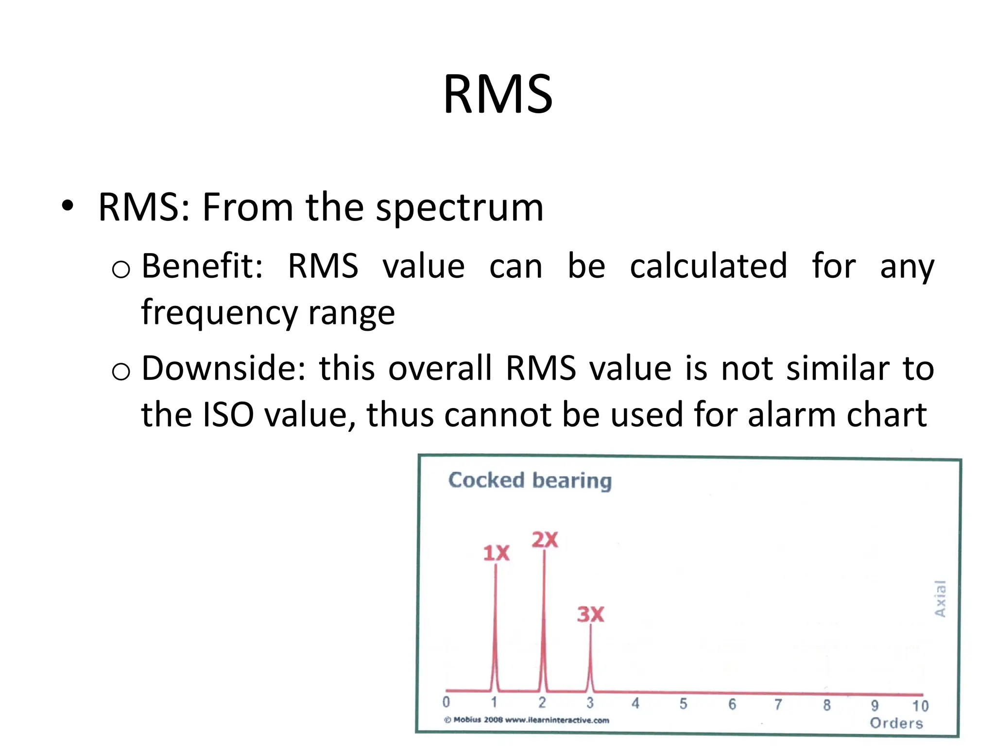 RMS
• RMS: From the spectrum
o Benefit: RMS value can be calculated for any
frequency range
o Downside: this overall RMS value is not similar to
the ISO value, thus cannot be used for alarm chart
 