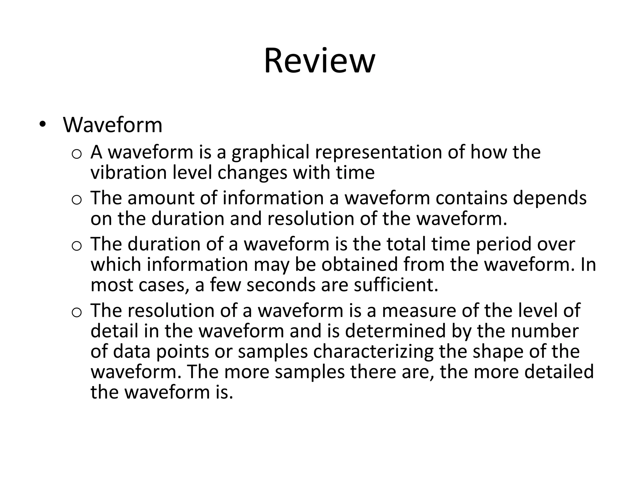 Review
• Waveform
o A waveform is a graphical representation of how the
vibration level changes with time
o The amount of information a waveform contains depends
on the duration and resolution of the waveform.
o The duration of a waveform is the total time period over
which information may be obtained from the waveform. In
most cases, a few seconds are sufficient.
o The resolution of a waveform is a measure of the level of
detail in the waveform and is determined by the number
of data points or samples characterizing the shape of the
waveform. The more samples there are, the more detailed
the waveform is.
 