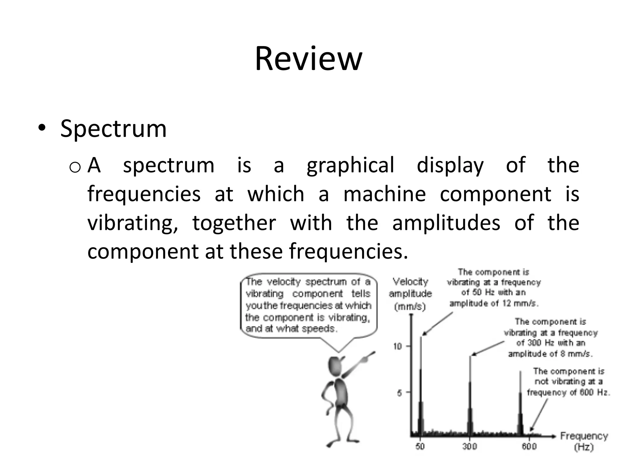 Review
• Spectrum
o A spectrum is a graphical display of the
frequencies at which a machine component is
vibrating, together with the amplitudes of the
component at these frequencies.
 
