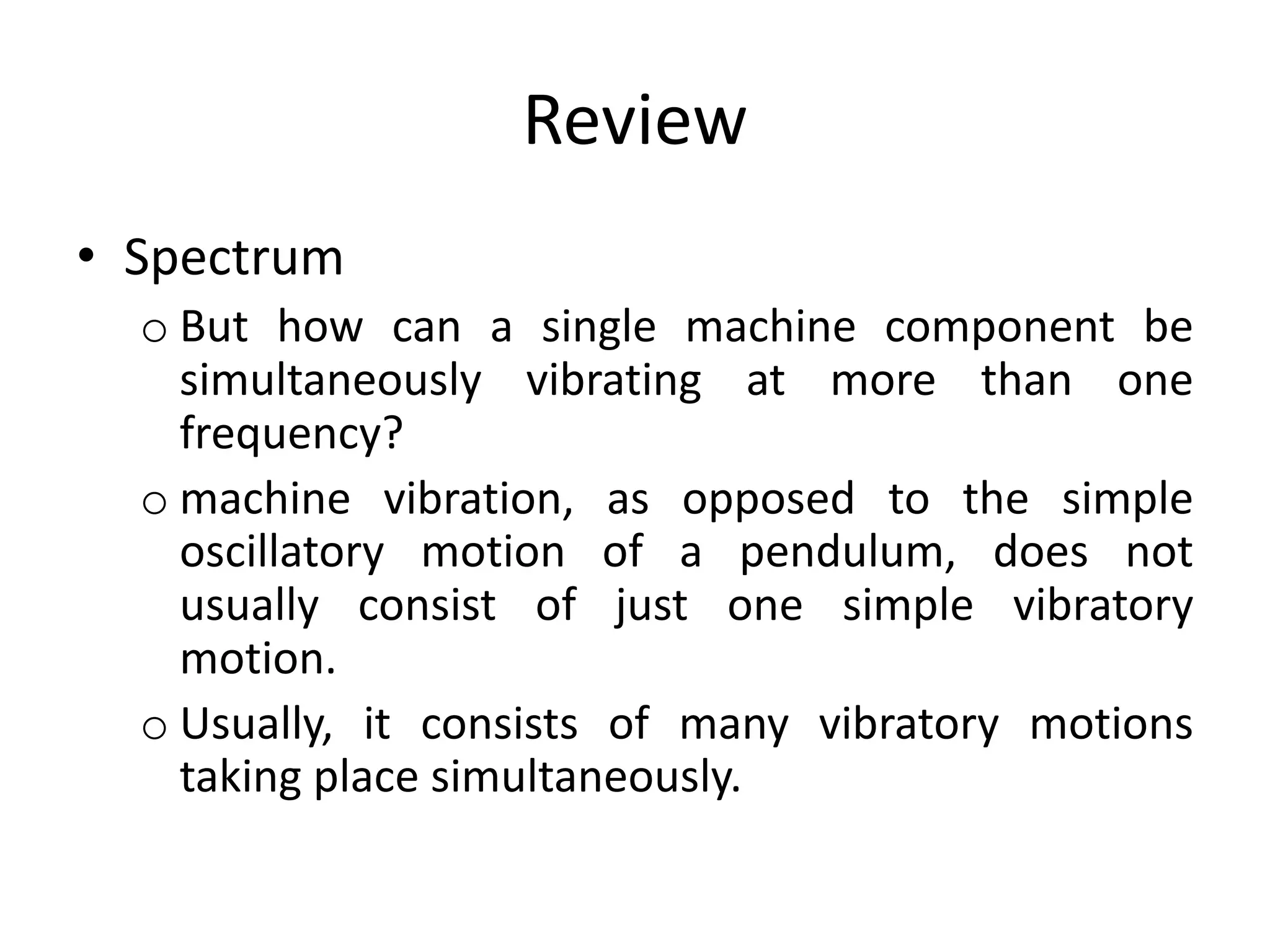 Review
• Spectrum
o But how can a single machine component be
simultaneously vibrating at more than one
frequency?
o machine vibration, as opposed to the simple
oscillatory motion of a pendulum, does not
usually consist of just one simple vibratory
motion.
o Usually, it consists of many vibratory motions
taking place simultaneously.
 