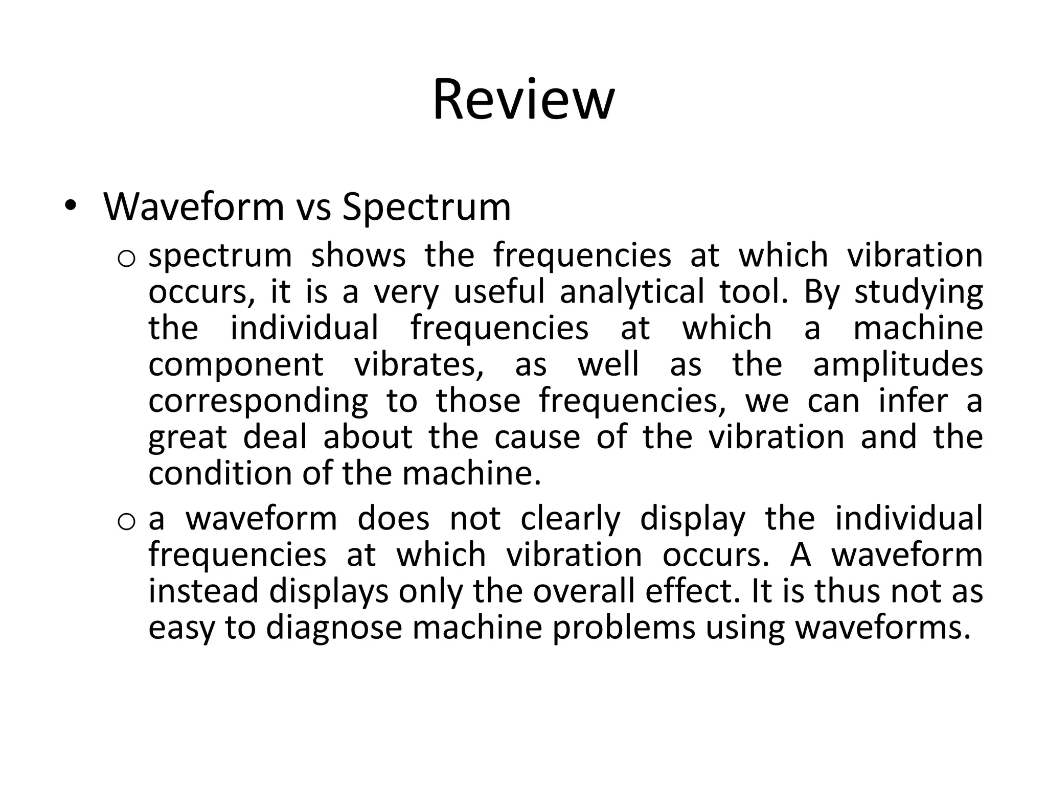Review
• Waveform vs Spectrum
o spectrum shows the frequencies at which vibration
occurs, it is a very useful analytical tool. By studying
the individual frequencies at which a machine
component vibrates, as well as the amplitudes
corresponding to those frequencies, we can infer a
great deal about the cause of the vibration and the
condition of the machine.
o a waveform does not clearly display the individual
frequencies at which vibration occurs. A waveform
instead displays only the overall effect. It is thus not as
easy to diagnose machine problems using waveforms.
 