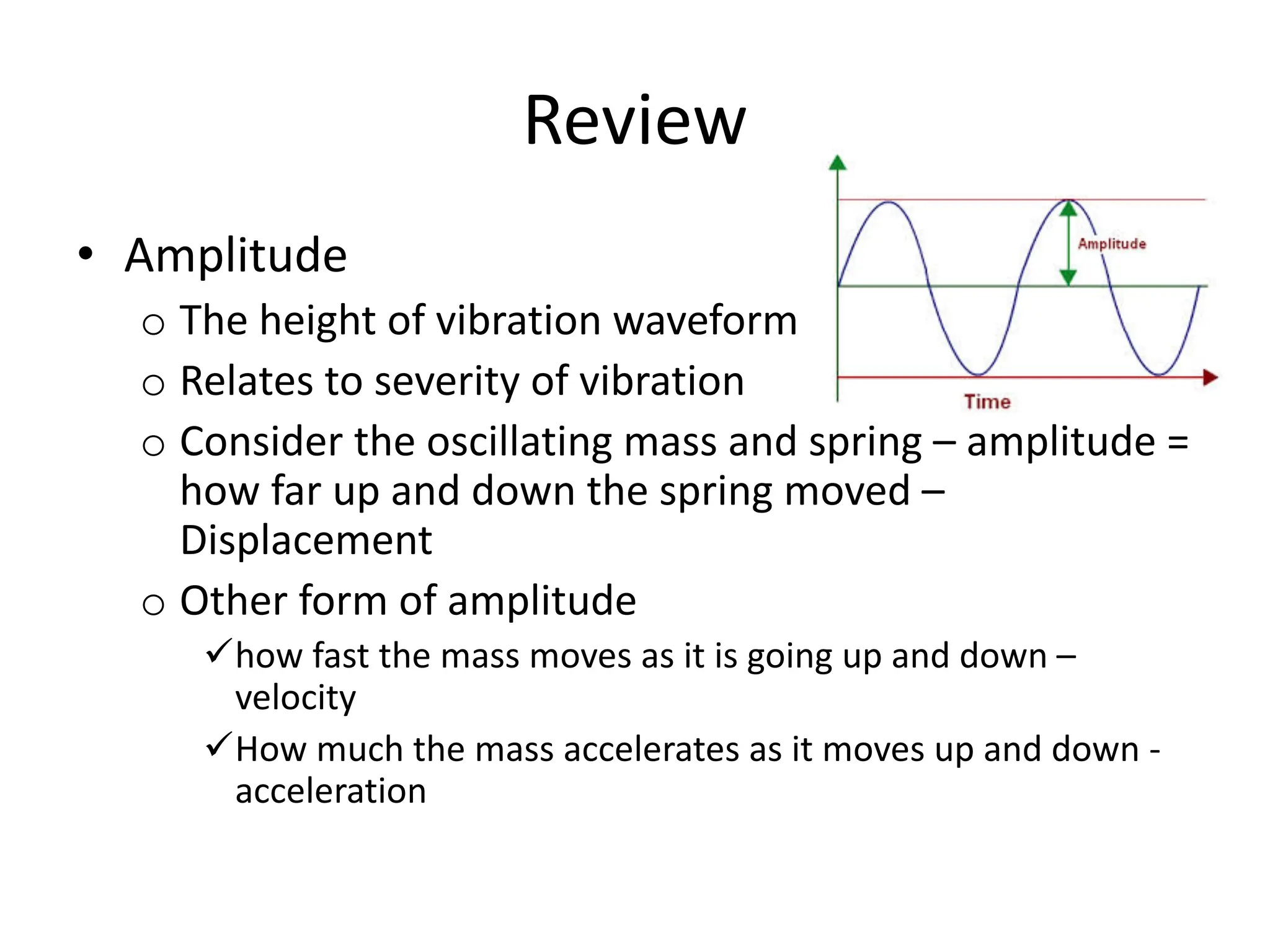 Review
• Amplitude
o The height of vibration waveform
o Relates to severity of vibration
o Consider the oscillating mass and spring – amplitude =
how far up and down the spring moved –
Displacement
o Other form of amplitude
ühow fast the mass moves as it is going up and down –
velocity
üHow much the mass accelerates as it moves up and down -
acceleration
 