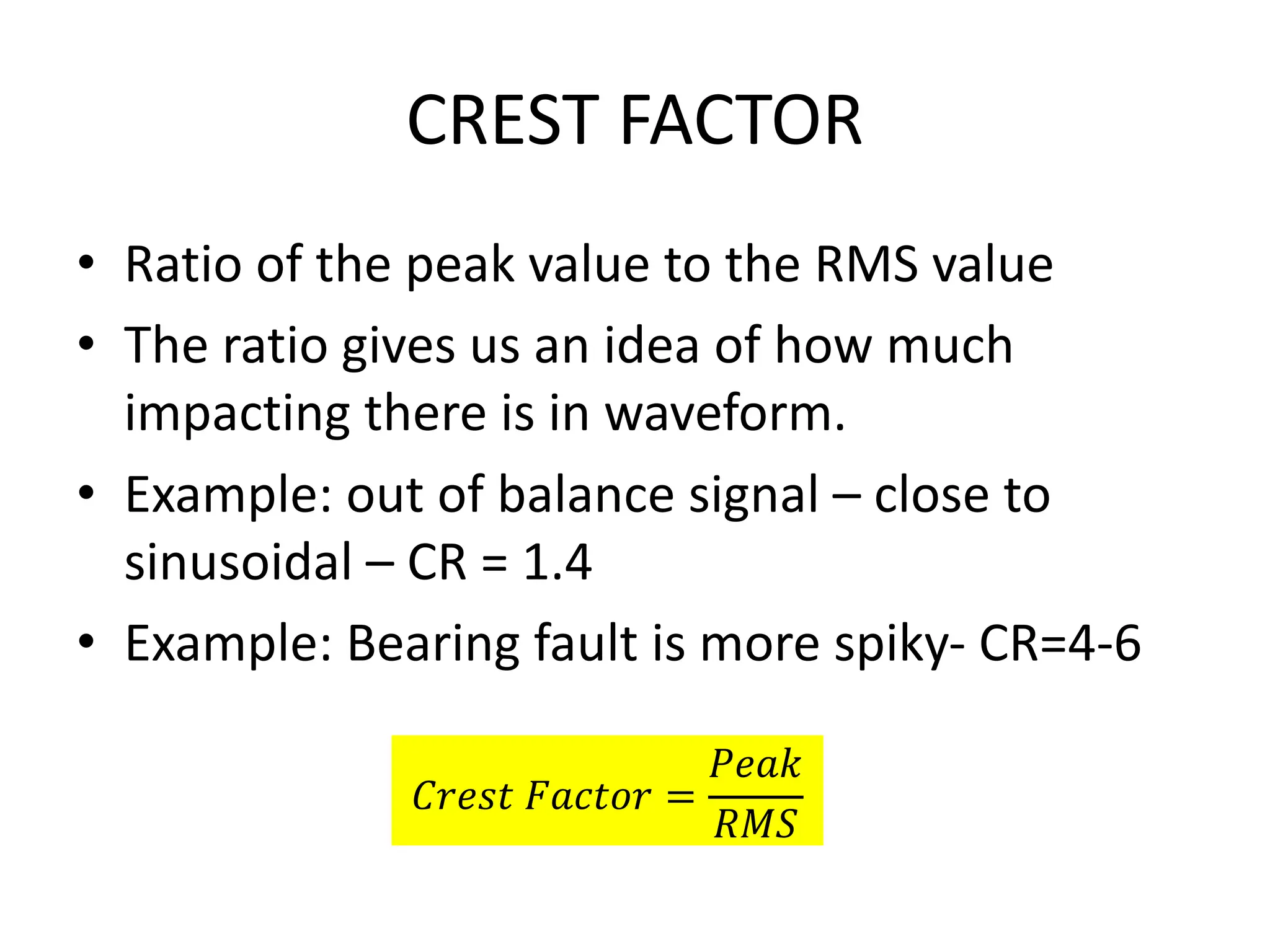 CREST FACTOR
• Ratio of the peak value to the RMS value
• The ratio gives us an idea of how much
impacting there is in waveform.
• Example: out of balance signal – close to
sinusoidal – CR = 1.4
• Example: Bearing fault is more spiky- CR=4-6
𝐶𝑟𝑒𝑠𝑡 𝐹𝑎𝑐𝑡𝑜𝑟 =
𝑃𝑒𝑎𝑘
𝑅𝑀𝑆
 