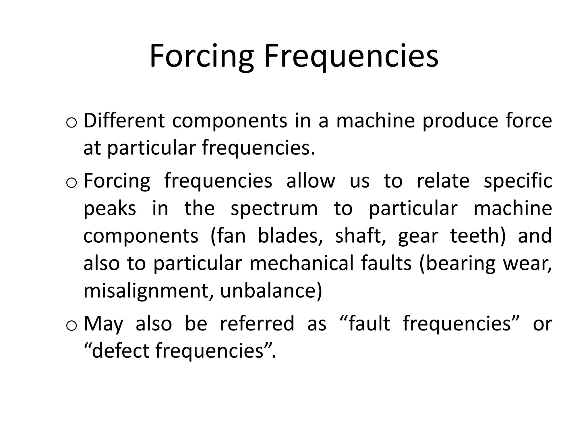 Forcing Frequencies
o Different components in a machine produce force
at particular frequencies.
o Forcing frequencies allow us to relate specific
peaks in the spectrum to particular machine
components (fan blades, shaft, gear teeth) and
also to particular mechanical faults (bearing wear,
misalignment, unbalance)
o May also be referred as “fault frequencies” or
“defect frequencies”.
 