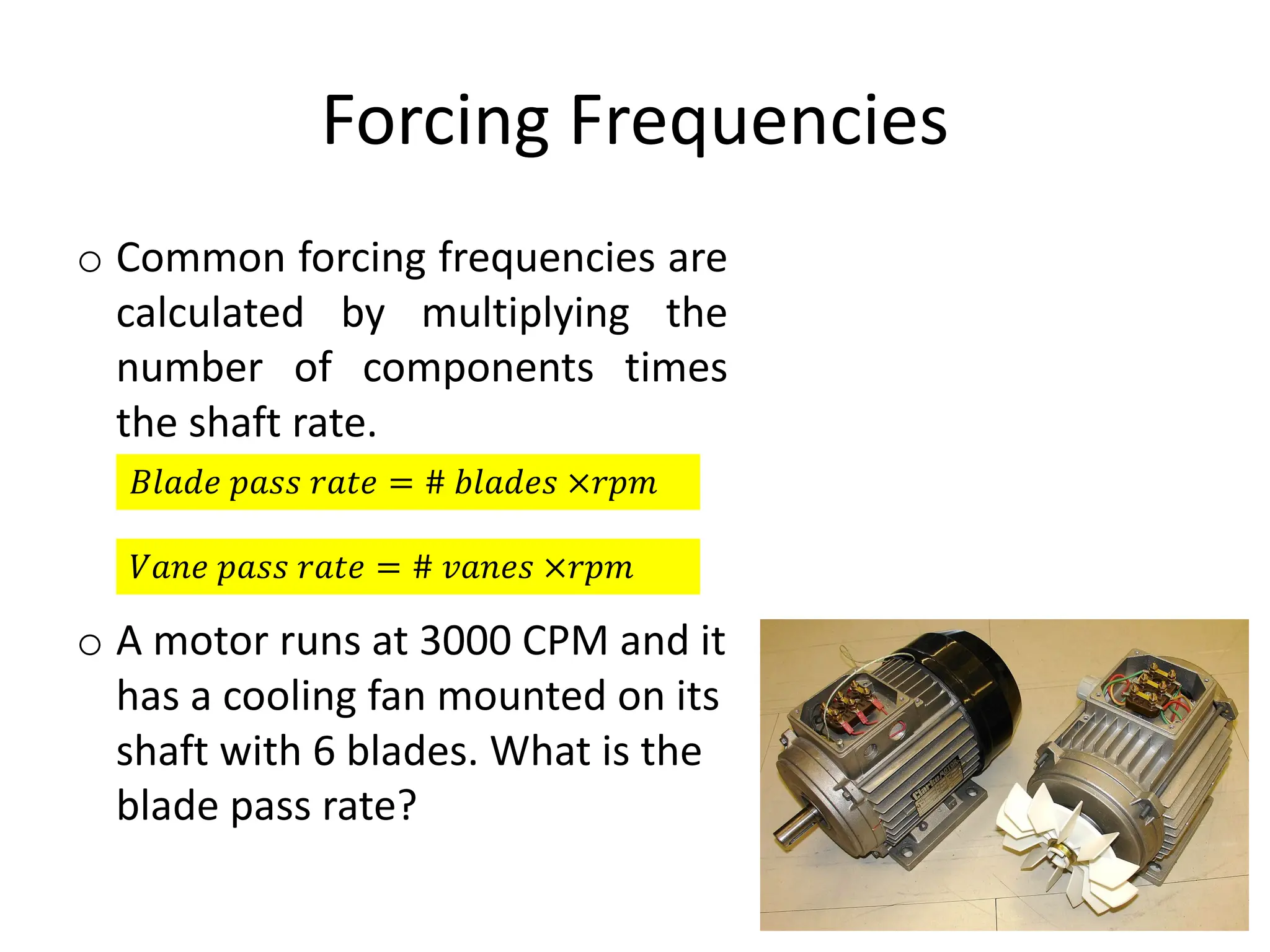 Forcing Frequencies
o Common forcing frequencies are
calculated by multiplying the
number of components times
the shaft rate.
o A motor runs at 3000 CPM and it
has a cooling fan mounted on its
shaft with 6 blades. What is the
blade pass rate?
𝐵𝑙𝑎𝑑𝑒 𝑝𝑎𝑠𝑠 𝑟𝑎𝑡𝑒 = # 𝑏𝑙𝑎𝑑𝑒𝑠 ×𝑟𝑝𝑚
𝑉𝑎𝑛𝑒 𝑝𝑎𝑠𝑠 𝑟𝑎𝑡𝑒 = # 𝑣𝑎𝑛𝑒𝑠 ×𝑟𝑝𝑚
 