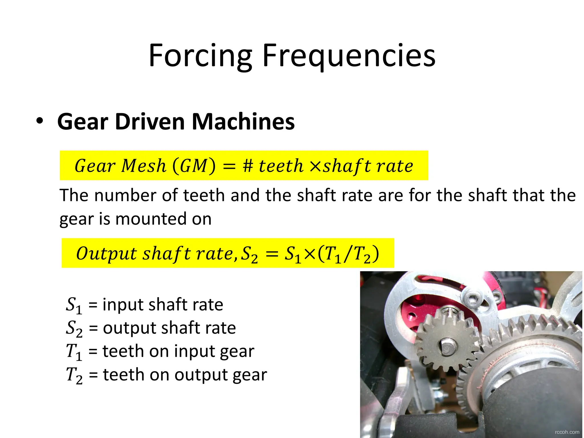 Forcing Frequencies
• Gear Driven Machines
𝐺𝑒𝑎𝑟 𝑀𝑒𝑠ℎ 𝐺𝑀 = # 𝑡𝑒𝑒𝑡ℎ ×𝑠ℎ𝑎𝑓𝑡 𝑟𝑎𝑡𝑒
The number of teeth and the shaft rate are for the shaft that the
gear is mounted on
𝑂𝑢𝑡𝑝𝑢𝑡 𝑠ℎ𝑎𝑓𝑡 𝑟𝑎𝑡𝑒, 𝑆* = 𝑆W× 𝑇W 𝑇*
⁄
𝑆W = input shaft rate
𝑆* = output shaft rate
𝑇W = teeth on input gear
𝑇* = teeth on output gear
 