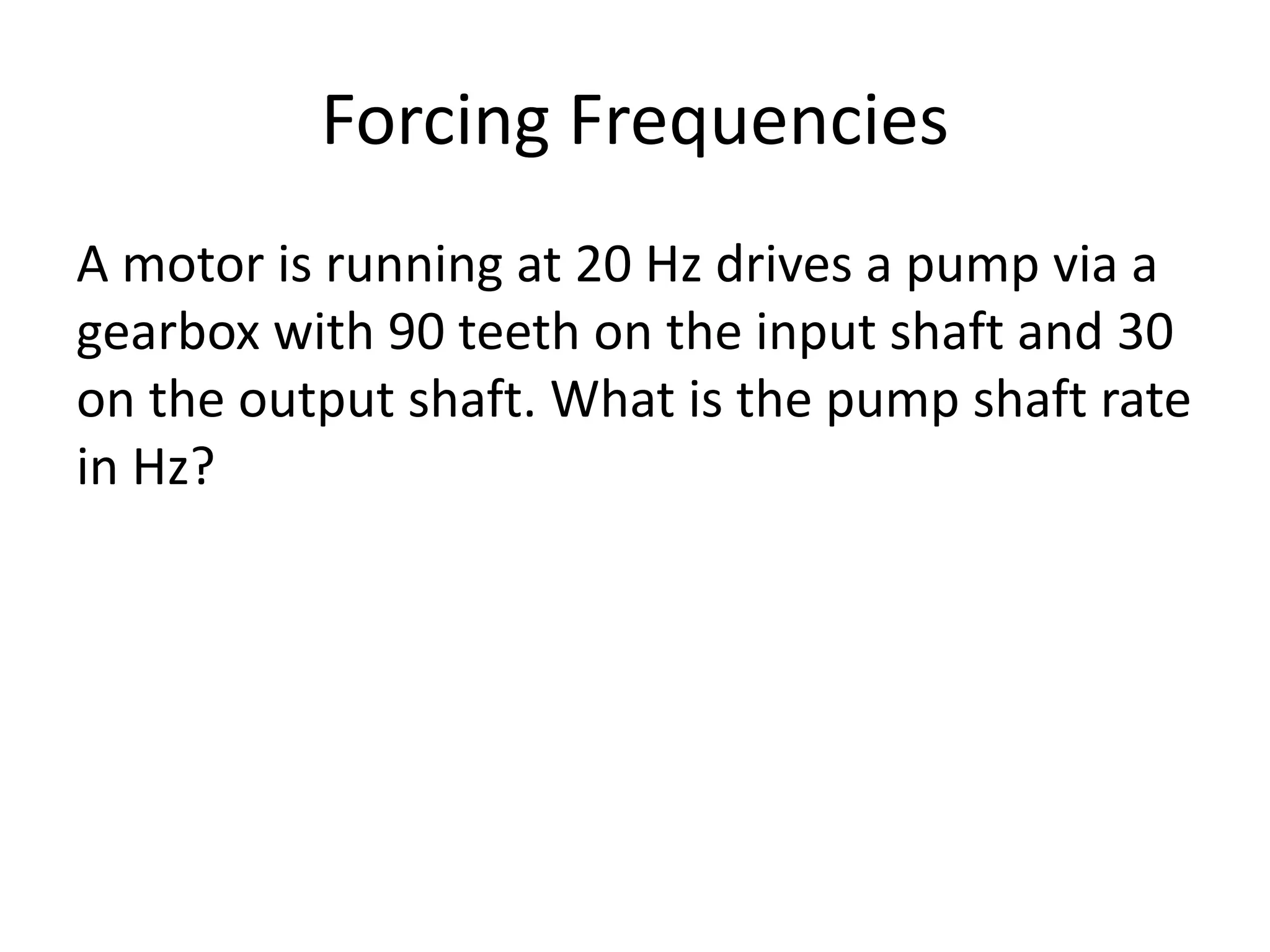 Forcing Frequencies
A motor is running at 20 Hz drives a pump via a
gearbox with 90 teeth on the input shaft and 30
on the output shaft. What is the pump shaft rate
in Hz?
 