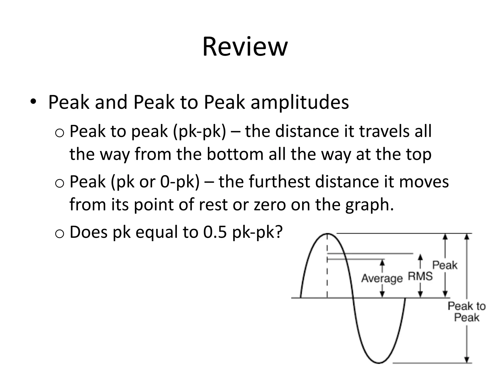 Review
• Peak and Peak to Peak amplitudes
o Peak to peak (pk-pk) – the distance it travels all
the way from the bottom all the way at the top
o Peak (pk or 0-pk) – the furthest distance it moves
from its point of rest or zero on the graph.
o Does pk equal to 0.5 pk-pk?
 