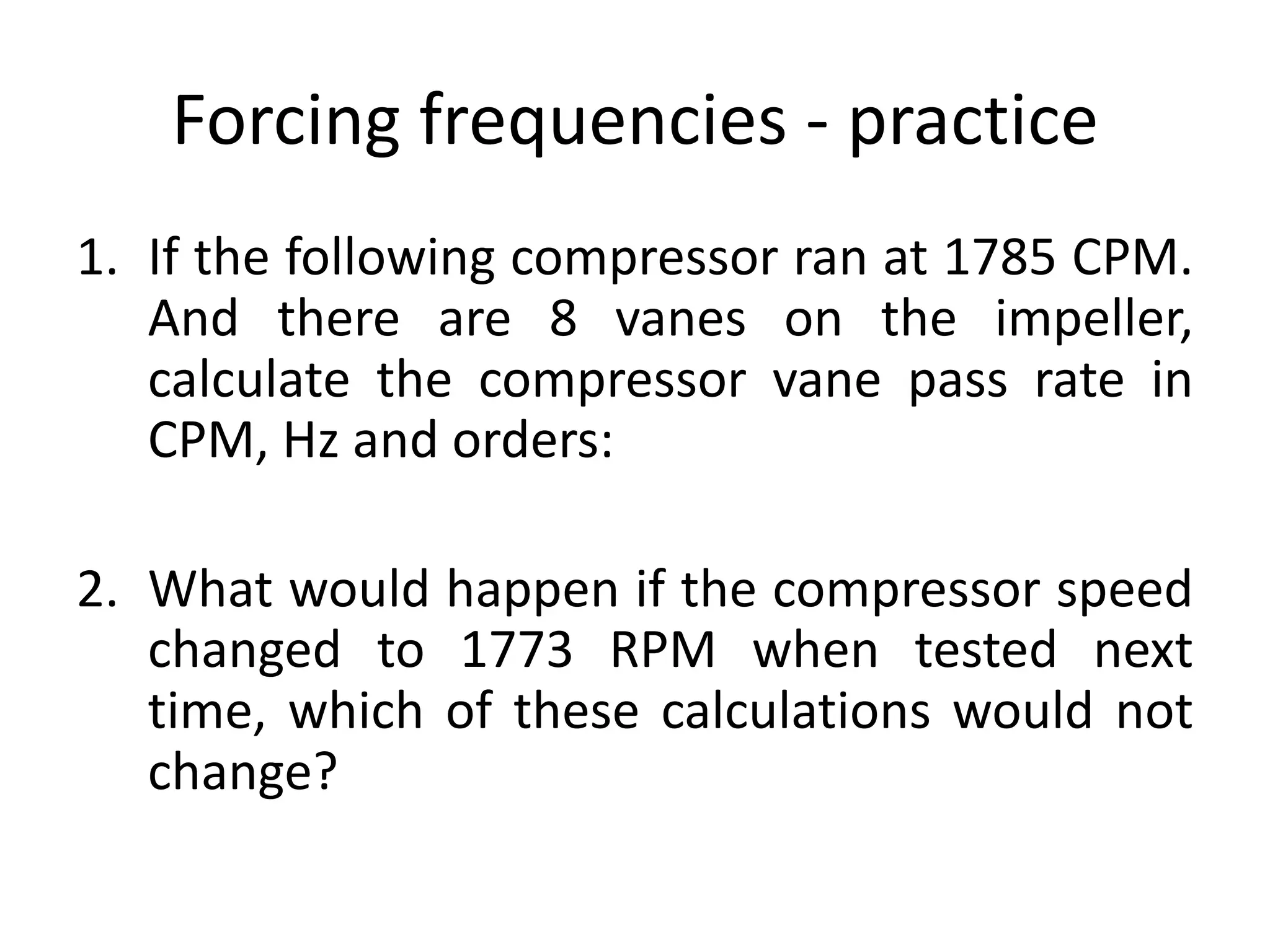 Forcing frequencies - practice
1. If the following compressor ran at 1785 CPM.
And there are 8 vanes on the impeller,
calculate the compressor vane pass rate in
CPM, Hz and orders:
2. What would happen if the compressor speed
changed to 1773 RPM when tested next
time, which of these calculations would not
change?
 