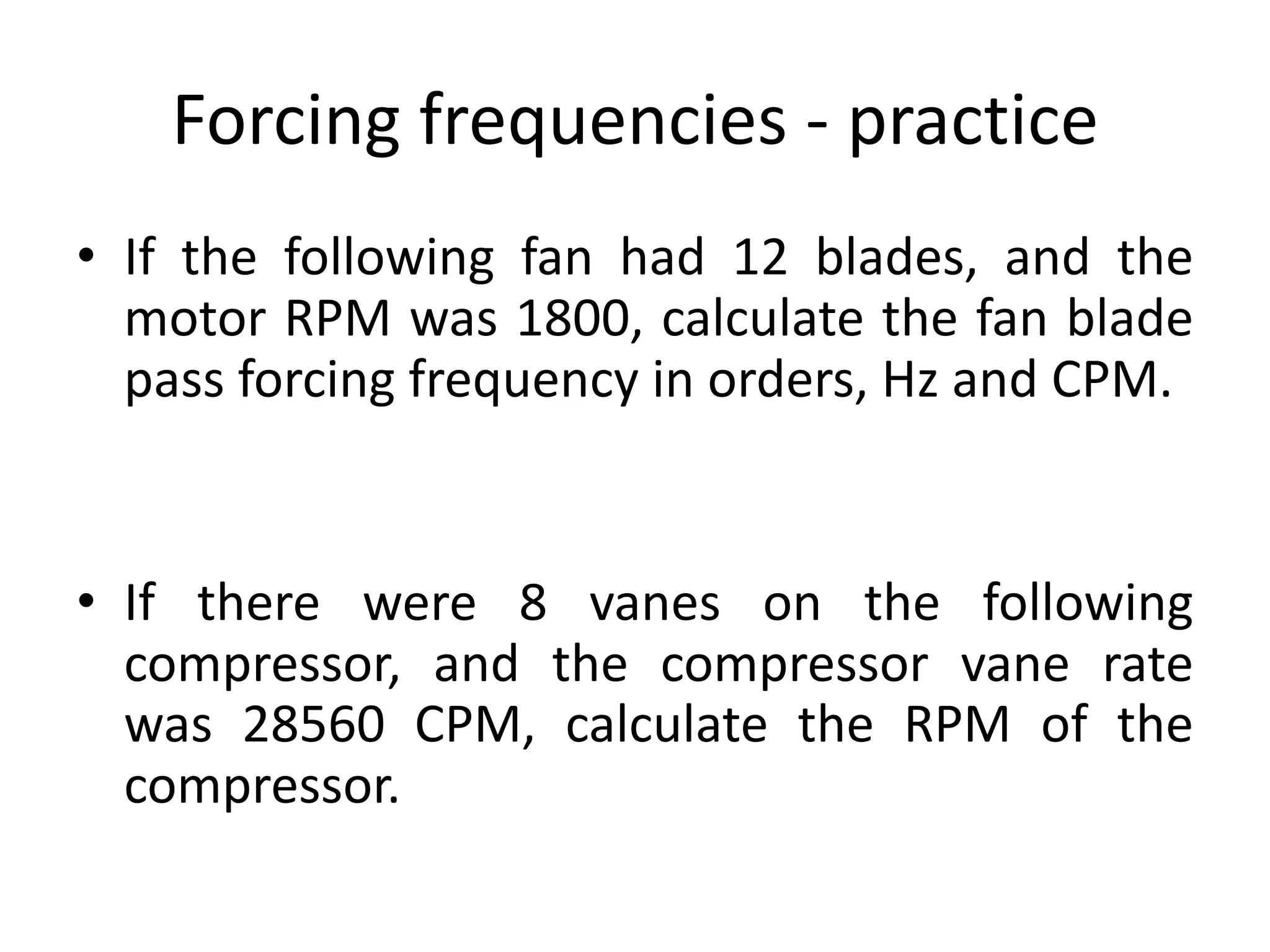 Forcing frequencies - practice
• If the following fan had 12 blades, and the
motor RPM was 1800, calculate the fan blade
pass forcing frequency in orders, Hz and CPM.
• If there were 8 vanes on the following
compressor, and the compressor vane rate
was 28560 CPM, calculate the RPM of the
compressor.
 