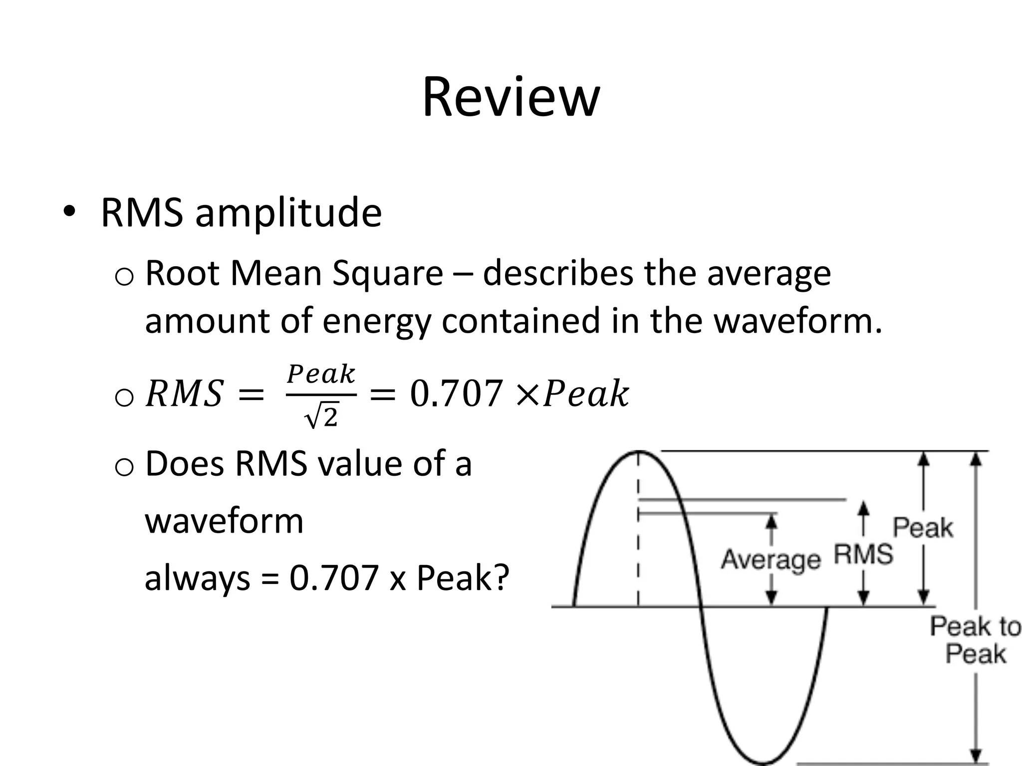 Review
• RMS amplitude
o Root Mean Square – describes the average
amount of energy contained in the waveform.
o 𝑅𝑀𝑆 =
&'()
*
= 0.707 ×𝑃𝑒𝑎𝑘
o Does RMS value of a
waveform
always = 0.707 x Peak?
 