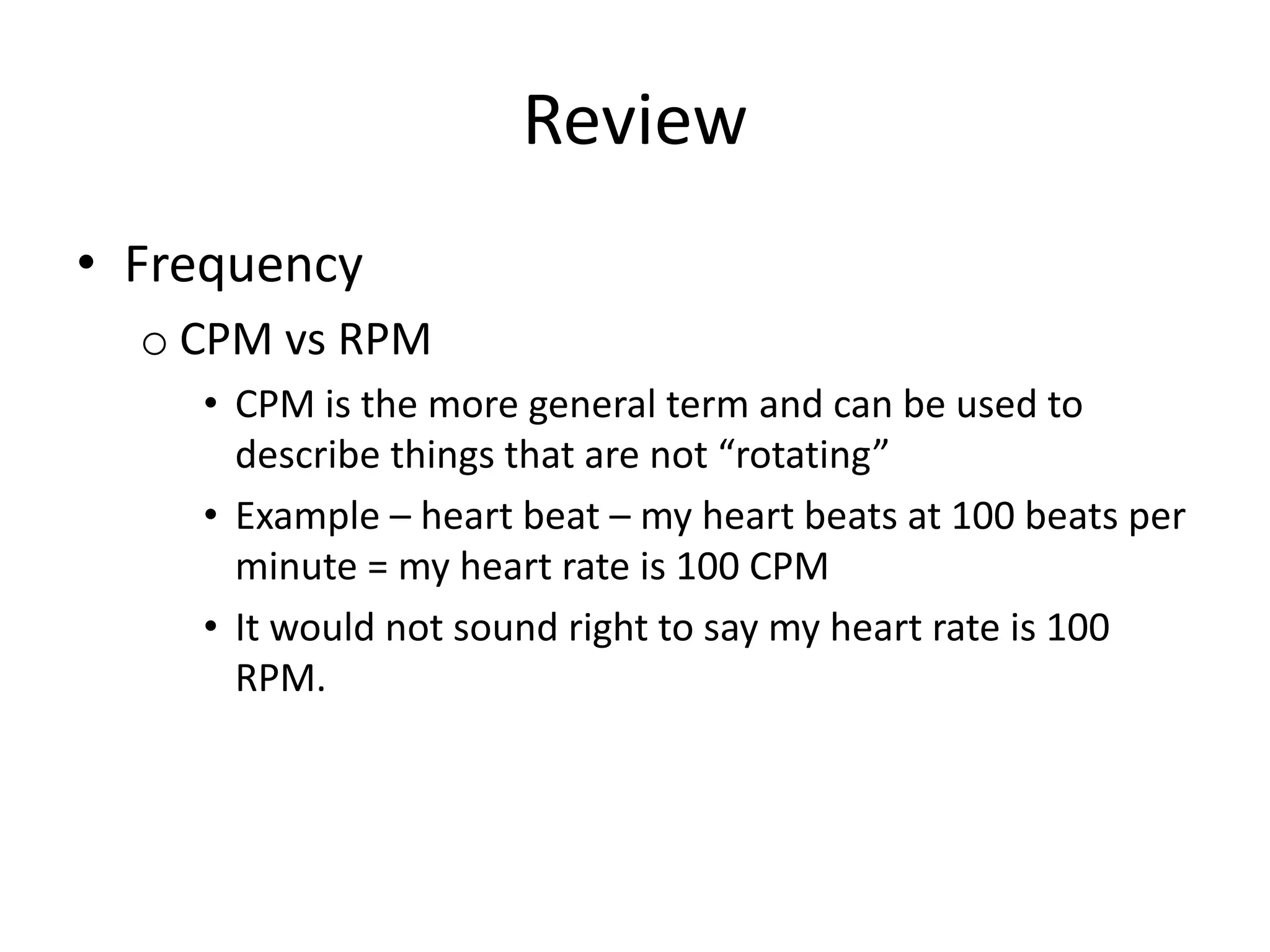 Review
• Frequency
o CPM vs RPM
• CPM is the more general term and can be used to
describe things that are not “rotating”
• Example – heart beat – my heart beats at 100 beats per
minute = my heart rate is 100 CPM
• It would not sound right to say my heart rate is 100
RPM.
 