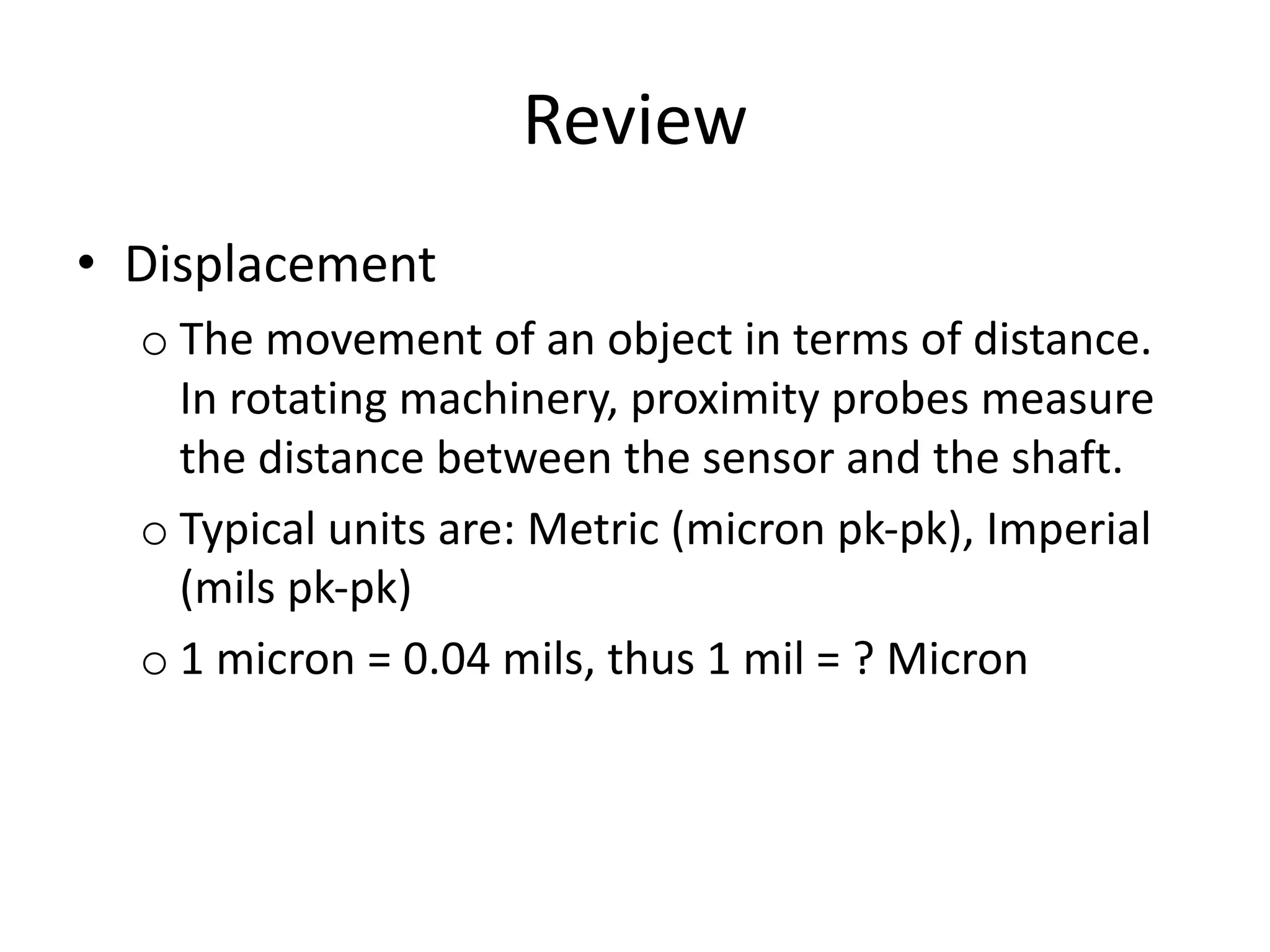 Review
• Displacement
o The movement of an object in terms of distance.
In rotating machinery, proximity probes measure
the distance between the sensor and the shaft.
o Typical units are: Metric (micron pk-pk), Imperial
(mils pk-pk)
o 1 micron = 0.04 mils, thus 1 mil = ? Micron
 