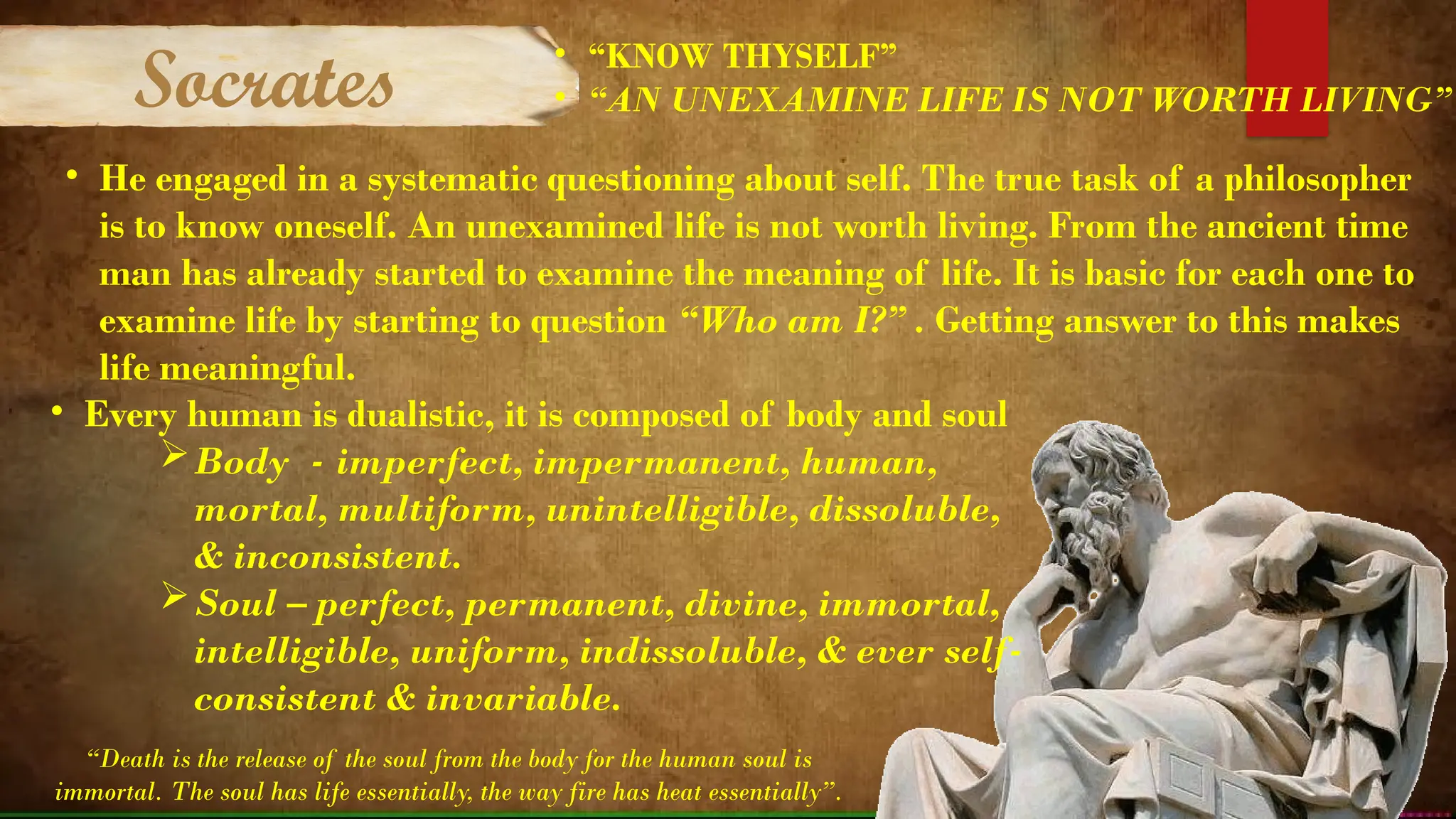 • He engaged in a systematic questioning about self. The true task of a philosopher
is to know oneself. An unexamined life is not worth living. From the ancient time
man has already started to examine the meaning of life. It is basic for each one to
examine life by starting to question “Who am I?” . Getting answer to this makes
life meaningful.
• Every human is dualistic, it is composed of body and soul
Body - imperfect, impermanent, human,
mortal, multiform, unintelligible, dissoluble,
& inconsistent.
Soul – perfect, permanent, divine, immortal,
intelligible, uniform, indissoluble, & ever self-
consistent & invariable.
“Death is the release of the soul from the body for the human soul is
immortal. The soul has life essentially, the way fire has heat essentially”.
Socrates
• “KNOW THYSELF”
• “AN UNEXAMINE LIFE IS NOT WORTH LIVING”
 