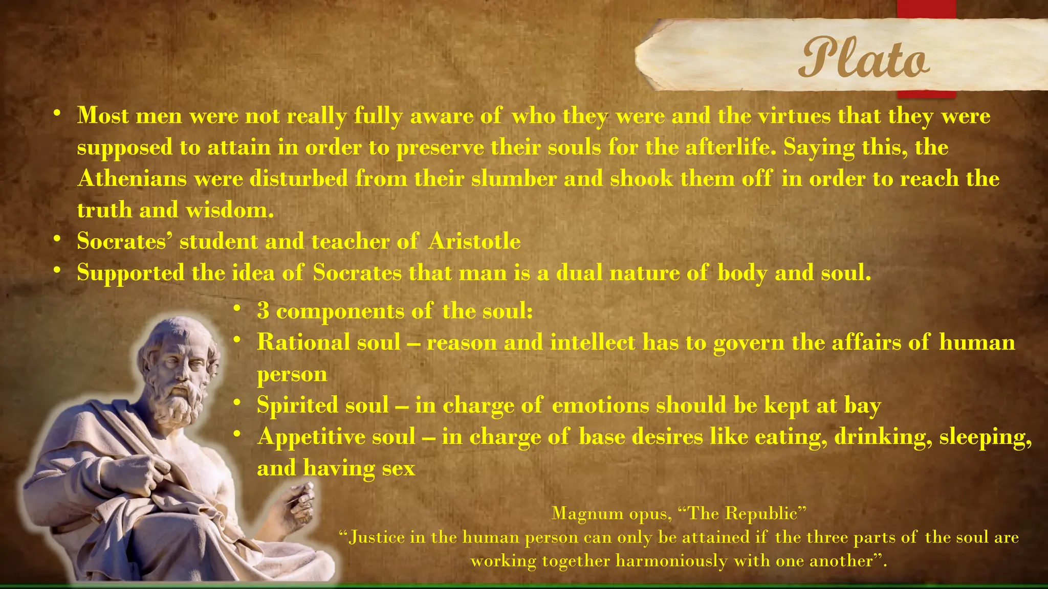 • Most men were not really fully aware of who they were and the virtues that they were
supposed to attain in order to preserve their souls for the afterlife. Saying this, the
Athenians were disturbed from their slumber and shook them off in order to reach the
truth and wisdom.
• Socrates’ student and teacher of Aristotle
• Supported the idea of Socrates that man is a dual nature of body and soul.
• 3 components of the soul:
• Rational soul – reason and intellect has to govern the affairs of human
person
• Spirited soul – in charge of emotions should be kept at bay
• Appetitive soul – in charge of base desires like eating, drinking, sleeping,
and having sex
Magnum opus, “The Republic”
“Justice in the human person can only be attained if the three parts of the soul are
working together harmoniously with one another”.
Plato
 
