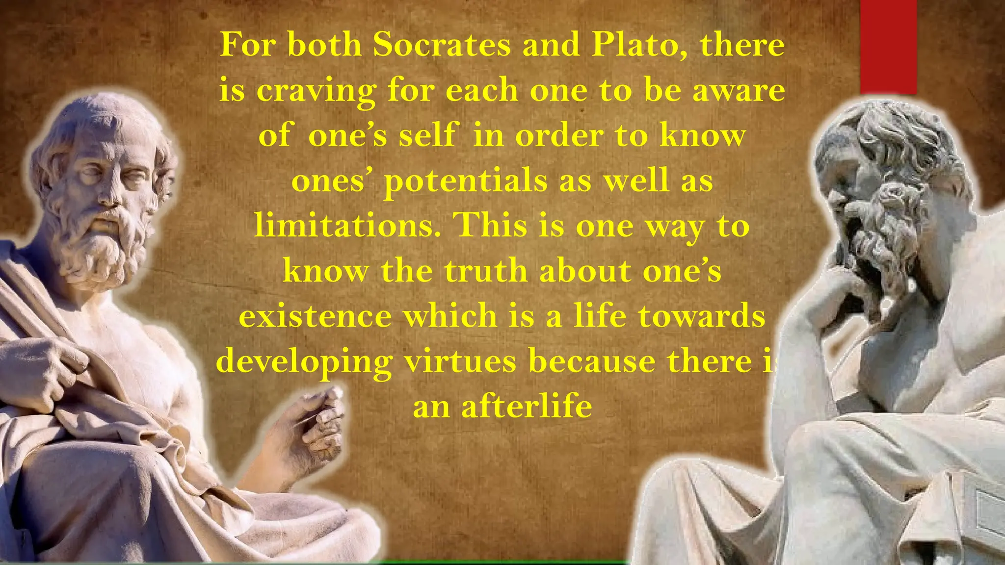 For both Socrates and Plato, there
is craving for each one to be aware
of one’s self in order to know
ones’ potentials as well as
limitations. This is one way to
know the truth about one’s
existence which is a life towards
developing virtues because there is
an afterlife
 