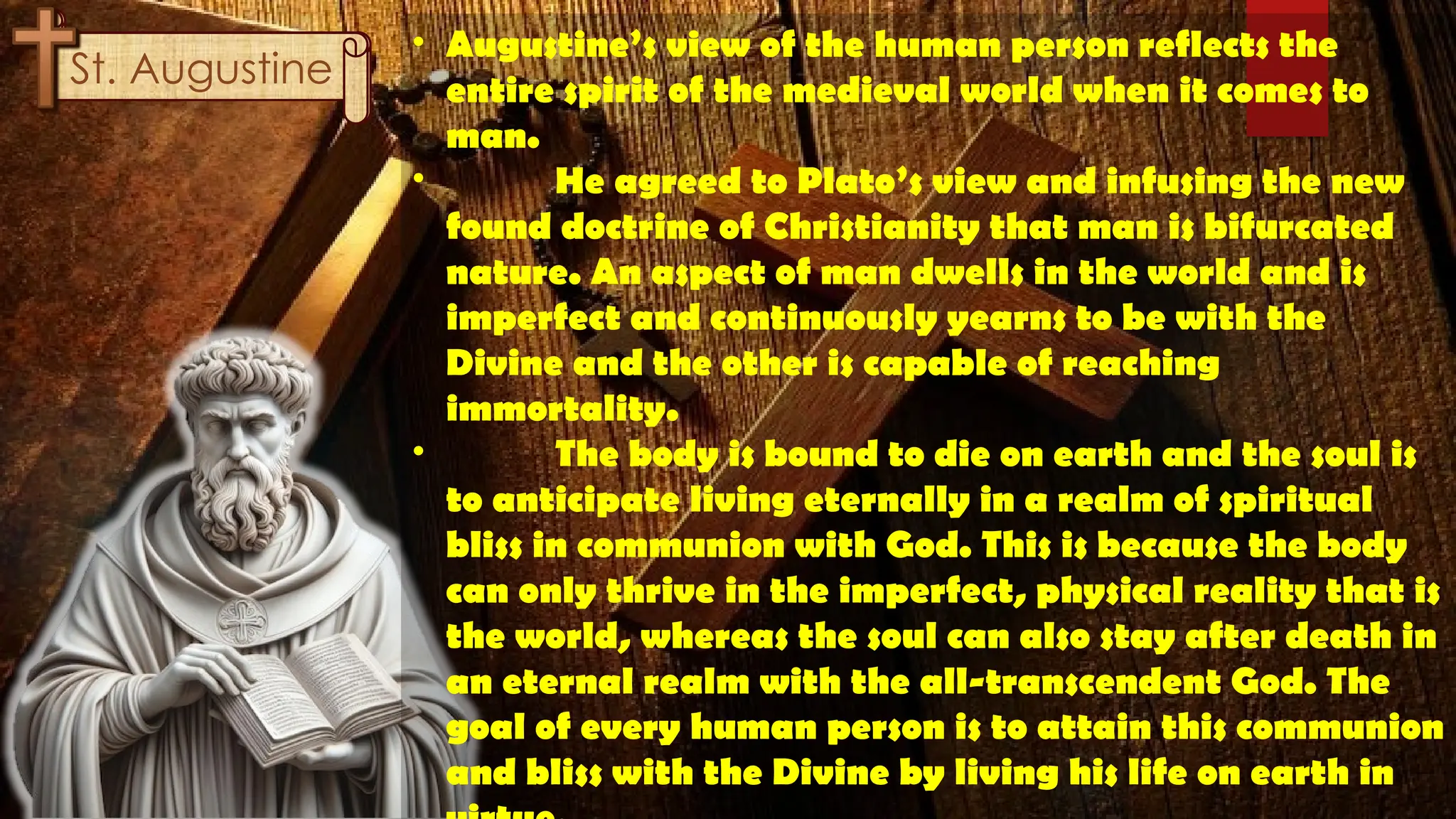 St. Thomas
Aquinas
St. Augustine
• Augustine’s view of the human person reflects the
entire spirit of the medieval world when it comes to
man.
• He agreed to Plato’s view and infusing the new
found doctrine of Christianity that man is bifurcated
nature. An aspect of man dwells in the world and is
imperfect and continuously yearns to be with the
Divine and the other is capable of reaching
immortality.
• The body is bound to die on earth and the soul is
to anticipate living eternally in a realm of spiritual
bliss in communion with God. This is because the body
can only thrive in the imperfect, physical reality that is
the world, whereas the soul can also stay after death in
an eternal realm with the all-transcendent God. The
goal of every human person is to attain this communion
and bliss with the Divine by living his life on earth in
 