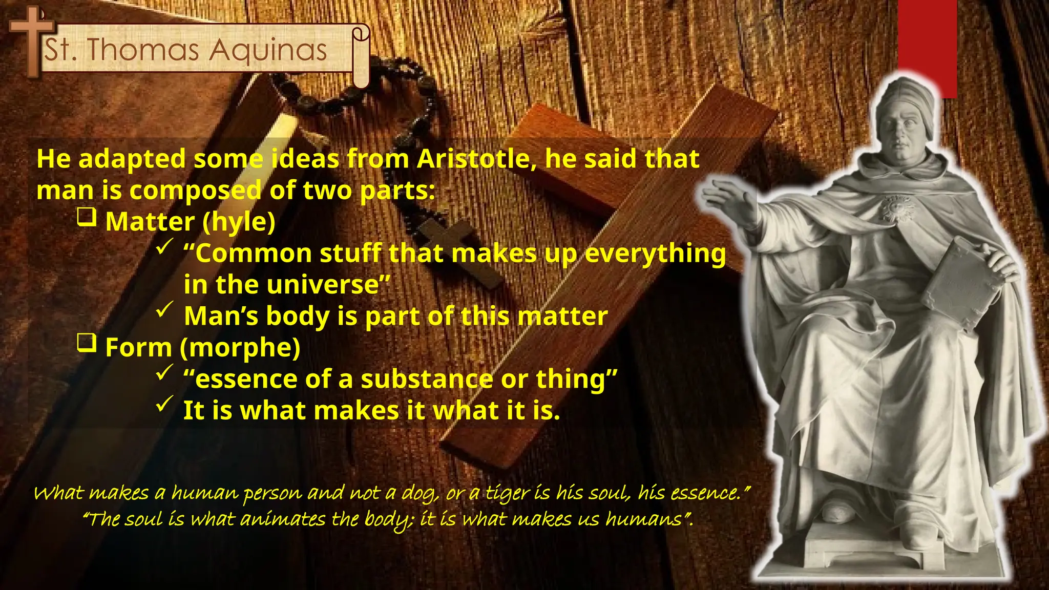 St. Thomas Aquinas
He adapted some ideas from Aristotle, he said that
man is composed of two parts:
 Matter (hyle)
 “Common stuff that makes up everything
in the universe”
 Man’s body is part of this matter
 Form (morphe)
 “essence of a substance or thing”
 It is what makes it what it is.
“What makes a human person and not a dog, or a tiger is his soul, his essence.”
“The soul is what animates the body; it is what makes us humans”.
 