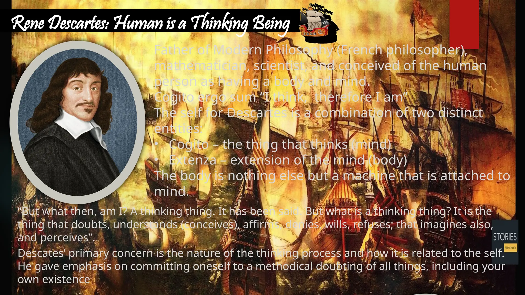 Rene Descartes: Human is a Thinking Being
“But what then, am I? A thinking thing. It has been said. But what is a thinking thing? It is the
thing that doubts, understands (conceives), affirms, denies, wills, refuses; that imagines also,
and perceives”.
Descates’ primary concern is the nature of the thinking process and how it is related to the self.
He gave emphasis on committing oneself to a methodical doubting of all things, including your
own existence
Father of Modern Philosophy (French philosopher),
mathematician, scientist, and conceived of the human
person as having a body and mind.
Cogito ergo sum “I think, therefore I am”
The self for Descartes is a combination of two distinct
entities:
• Cogito – the thing that thinks (mind)
• Extenza – extension of the mind (body)
The body is nothing else but a machine that is attached to
mind.
 