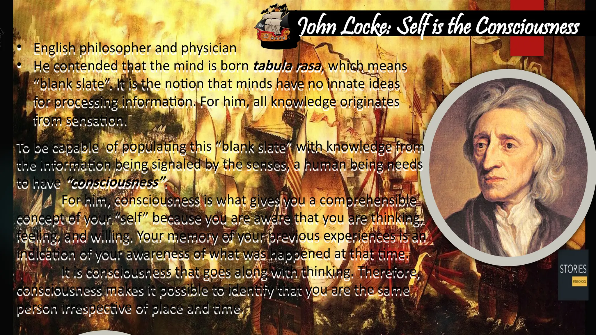 • English philosopher and physician
• He contended that the mind is born tabula rasa, which means
“blank slate”. It is the notion that minds have no innate ideas
for processing information. For him, all knowledge originates
from sensation.
To be capable of populating this “blank slate” with knowledge from
the information being signaled by the senses, a human being needs
to have “consciousness”.
For him, consciousness is what gives you a comprehensible
concept of your “self” because you are aware that you are thinking,
feeling, and willing. Your memory of your previous experiences is an
indication of your awareness of what was happened at that time.
It is consciousness that goes along with thinking. Therefore,
consciousness makes it possible to identify that you are the same
person irrespective of place and time.
John Locke: Self is the Consciousness
 