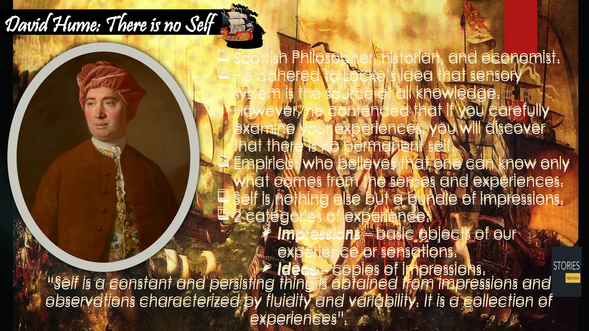 “Self is a constant and persisting thing is obtained from impressions and
observations characterized by fluidity and variability. It is a collection of
experiences”.
 Scottish Philosopher, historian, and economist.
 He adhered to Locke’s idea that sensory
system is the source of all knowledge.
However, he contended that if you carefully
examine your experiences, you will discover
that there is no permanent self.
 Empiricist who believes that one can know only
what comes from the senses and experiences.
 Self is nothing else but a bundle of impressions.
 2 categories of experience:
 Impressions – basic objects of our
experience or sensations.
 Ideas – copies of impressions.
David Hume: There is no Self
 