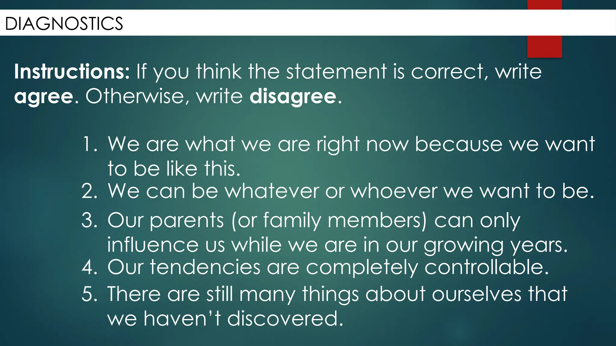 DIAGNOSTICS
Instructions: If you think the statement is correct, write
agree. Otherwise, write disagree.
1. We are what we are right now because we want
to be like this.
2. We can be whatever or whoever we want to be.
3. Our parents (or family members) can only
influence us while we are in our growing years.
4. Our tendencies are completely controllable.
5. There are still many things about ourselves that
we haven’t discovered.
 