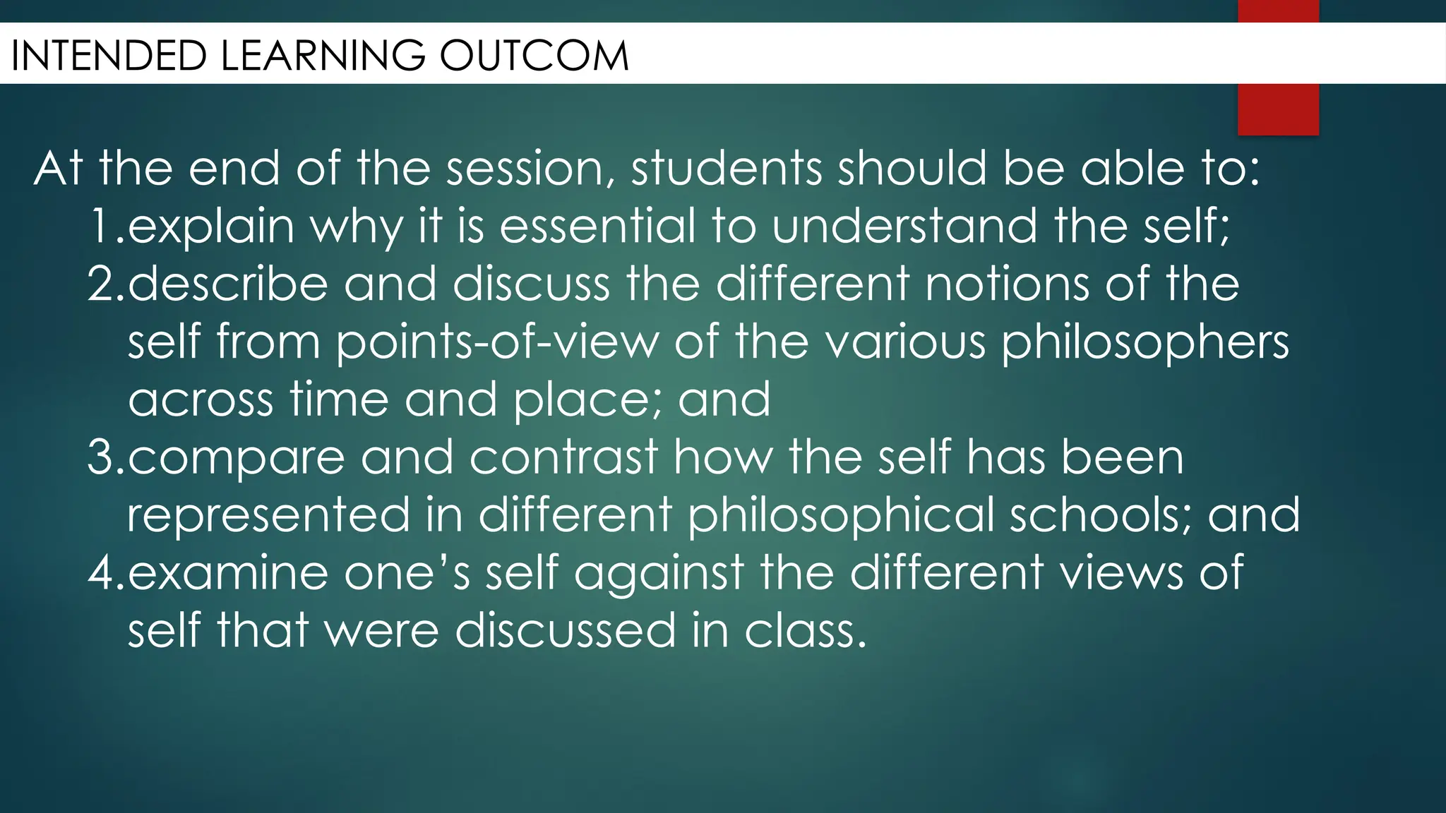 INTENDED LEARNING OUTCOM
At the end of the session, students should be able to:
1.explain why it is essential to understand the self;
2.describe and discuss the different notions of the
self from points-of-view of the various philosophers
across time and place; and
3.compare and contrast how the self has been
represented in different philosophical schools; and
4.examine one’s self against the different views of
self that were discussed in class.
 