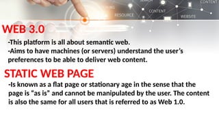 WEB 3.0
-This platform is all about semantic web.
-Aims to have machines (or servers) understand the user’s
preferences to be able to deliver web content.
STATIC WEB PAGE
-Is known as a flat page or stationary age in the sense that the
page is “as is” and cannot be manipulated by the user. The content
is also the same for all users that is referred to as Web 1.0.
 
