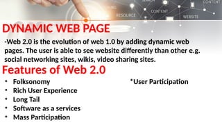 DYNAMIC WEB PAGE
-Web 2.0 is the evolution of web 1.0 by adding dynamic web
pages. The user is able to see website differently than other e.g.
social networking sites, wikis, video sharing sites.
Features of Web 2.0
• Folksonomy *User Participation
• Rich User Experience
• Long Tail
• Software as a services
• Mass Participation
 