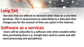 Long Tail
-Services that are offered on demand rather than on a one-time
purchase. This is synonymous to subscribing to a data plan that
charges you for the amount of time you spent in the Internet.
Software as a services
-Users will be subscribe to a software only when needed rather
than purchasing them e.g. Google docs used to create and edit
word processing and spreadsheet.
 