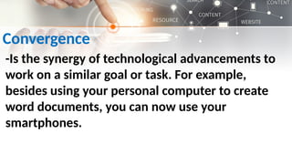 Convergence
-Is the synergy of technological advancements to
work on a similar goal or task. For example,
besides using your personal computer to create
word documents, you can now use your
smartphones.
 
