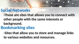Social Networks
-These are sites that allows you to connect with
other people with the same interests or
background.
Bookmarking sites
-Sites that allow you to store and manage links
to various websites and resources.
 