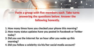 Form a group with five members each. Take turns
answering the questions below. Answer the
following honestly.
1. How many times have you checked your phone this morning?
2. How many status updates have you posted in Facebook or Twitter
today?
3. Did you use the internet for an hour after you woke up this
morning?
4. Did you follow a celebrity via his/her social media account?
 