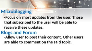 Microblogging
-Focus on short updates from the user. Those
that subscribed to the user will be able to
receive these updates.
Blogs and Forum
-Allow user to post their content. Other users
are able to comment on the said topic.
 