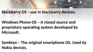 Blackberry OS – use in blackberry devices.
Windows Phone OS – A closed source and
proprietary operating system developed by
Microsoft.
Symbian – The original smartphone OS. Used by
Nokia devices.
 