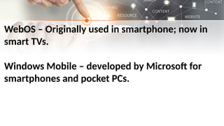 WebOS – Originally used in smartphone; now in
smart TVs.
Windows Mobile – developed by Microsoft for
smartphones and pocket PCs.
 
