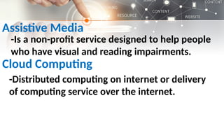 Assistive Media
-Is a non-profit service designed to help people
who have visual and reading impairments.
Cloud Computing
-Distributed computing on internet or delivery
of computing service over the internet.
 