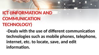 ICT (INFORMATION AND
COMMUNICATION
TECHNOLOGY)
-Deals with the use of different communication
technologies such as mobile phones, telephone,
internet, etc. to locate, save, and edit
information.
 