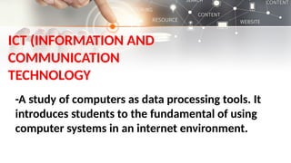 -A study of computers as data processing tools. It
introduces students to the fundamental of using
computer systems in an internet environment.
ICT (INFORMATION AND
COMMUNICATION
TECHNOLOGY
 