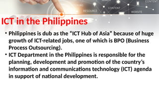 ICT in the Philippines
• Philippines is dub as the “ICT Hub of Asia” because of huge
growth of ICT-related jobs, one of which is BPO (Business
Process Outsourcing).
• ICT Department in the Philippines is responsible for the
planning, development and promotion of the country’s
information and communications technology (ICT) agenda
in support of national development.
 