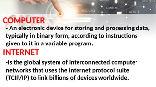 COMPUTER
- An electronic device for storing and processing data,
typically in binary form, according to instructions
given to it in a variable program.
INTERNET
-Is the global system of interconnected computer
networks that uses the internet protocol suite
(TCIP/IP) to link billions of devices worldwide.
 