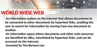 WORLD WIDE WEB
-An information system on the internet that allows documents to
be connected to other documents by hypertext links, enabling the
user to search for information by moving from one document to
another.
-An information space where documents and other web resources
are identified by URLs, interlinked by hypertext links, and can be
accessed via the Internet.
-Invented by Tim-Berners Lee
 