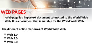 WEB PAGES
-Web page is a hypertext document connected to the World Wide
Web. It is a document that is suitable for the World Wide Web.
The different online platforms of World Wide Web
 Web 1.0
 Web 2.0
 Web 3.0
 