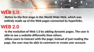 WEB 1.0
-Refers to the first stage in the World Wide Web, which was
entirely made up of the Web pages connected by hyperlinks.
WEB 2.0
-Is the evolution of Web 1.0 by adding dynamic pages. The user is
able to see a website differently than others.
-Allow users to interact with the page; instead of just reading the
page, the user may be able to comment or create user account.
 